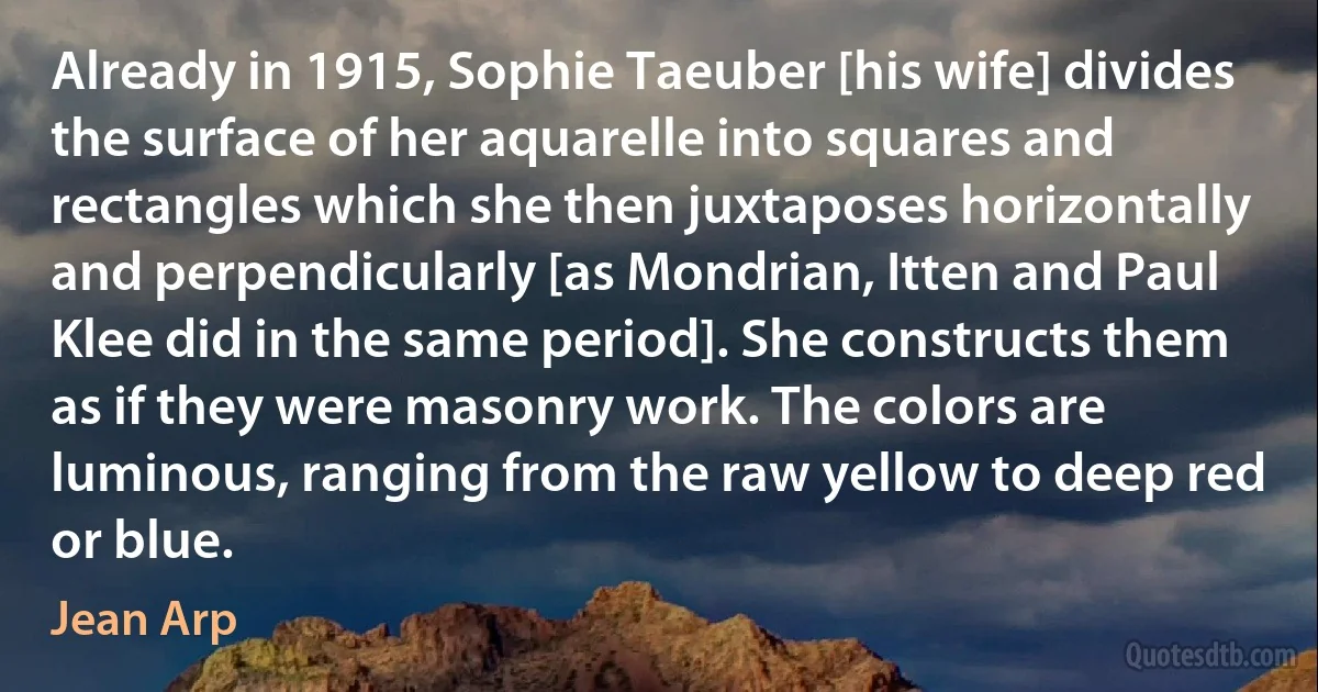 Already in 1915, Sophie Taeuber [his wife] divides the surface of her aquarelle into squares and rectangles which she then juxtaposes horizontally and perpendicularly [as Mondrian, Itten and Paul Klee did in the same period]. She constructs them as if they were masonry work. The colors are luminous, ranging from the raw yellow to deep red or blue. (Jean Arp)