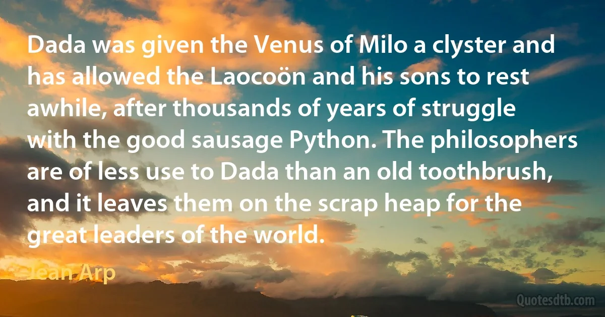 Dada was given the Venus of Milo a clyster and has allowed the Laocoön and his sons to rest awhile, after thousands of years of struggle with the good sausage Python. The philosophers are of less use to Dada than an old toothbrush, and it leaves them on the scrap heap for the great leaders of the world. (Jean Arp)