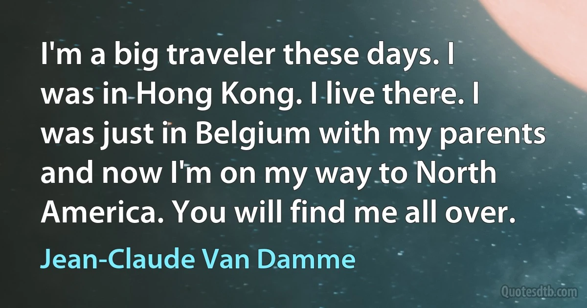 I'm a big traveler these days. I was in Hong Kong. I live there. I was just in Belgium with my parents and now I'm on my way to North America. You will find me all over. (Jean-Claude Van Damme)