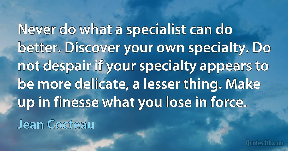 Never do what a specialist can do better. Discover your own specialty. Do not despair if your specialty appears to be more delicate, a lesser thing. Make up in finesse what you lose in force. (Jean Cocteau)