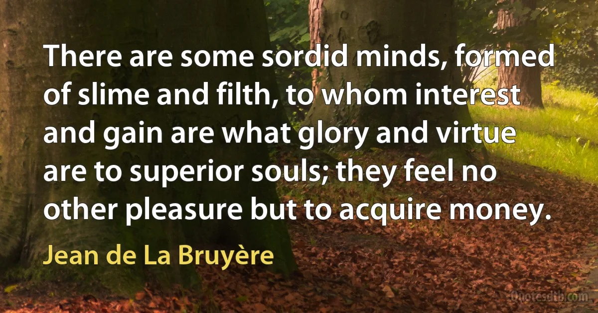 There are some sordid minds, formed of slime and filth, to whom interest and gain are what glory and virtue are to superior souls; they feel no other pleasure but to acquire money. (Jean de La Bruyère)