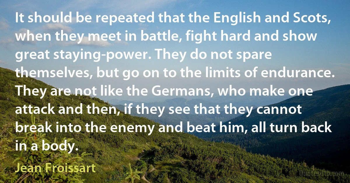 It should be repeated that the English and Scots, when they meet in battle, fight hard and show great staying-power. They do not spare themselves, but go on to the limits of endurance. They are not like the Germans, who make one attack and then, if they see that they cannot break into the enemy and beat him, all turn back in a body. (Jean Froissart)