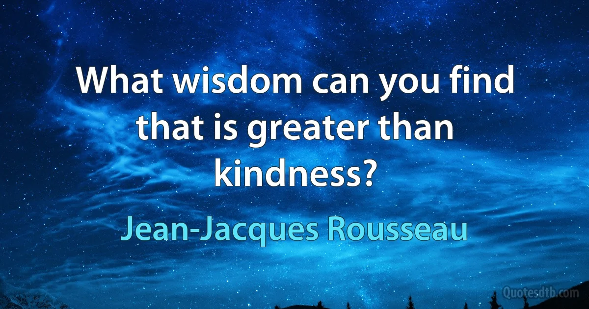 What wisdom can you find that is greater than kindness? (Jean-Jacques Rousseau)