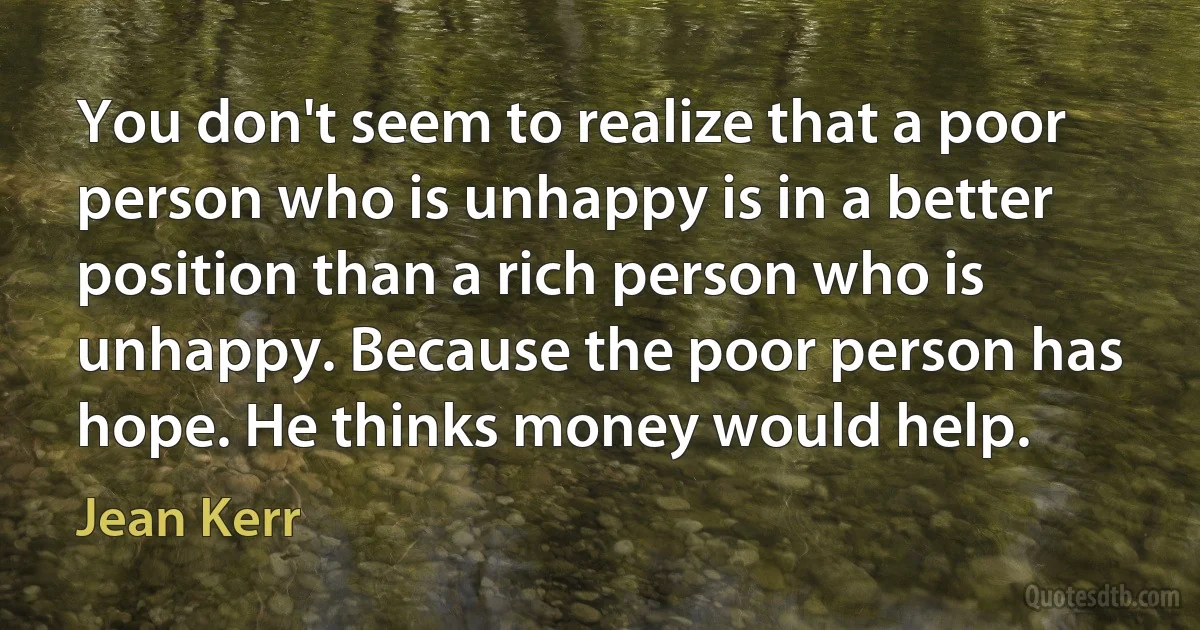 You don't seem to realize that a poor person who is unhappy is in a better position than a rich person who is unhappy. Because the poor person has hope. He thinks money would help. (Jean Kerr)