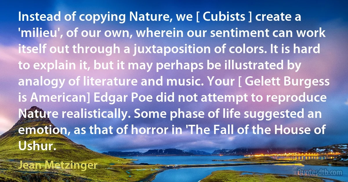 Instead of copying Nature, we [ Cubists ] create a 'milieu', of our own, wherein our sentiment can work itself out through a juxtaposition of colors. It is hard to explain it, but it may perhaps be illustrated by analogy of literature and music. Your [ Gelett Burgess is American] Edgar Poe did not attempt to reproduce Nature realistically. Some phase of life suggested an emotion, as that of horror in 'The Fall of the House of Ushur. (Jean Metzinger)