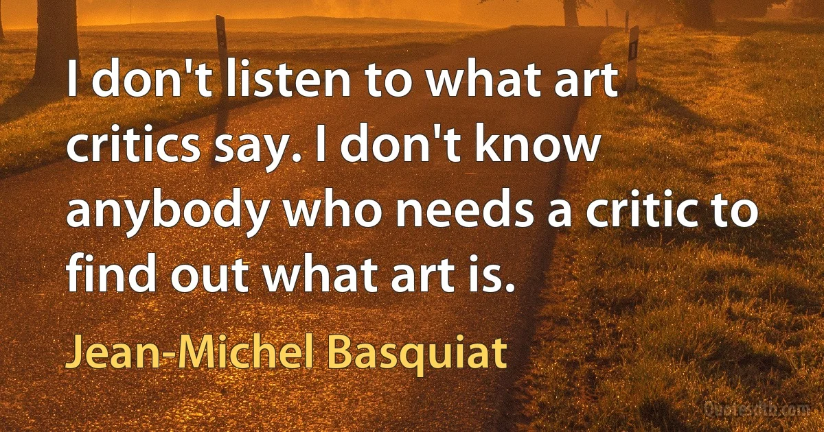 I don't listen to what art critics say. I don't know anybody who needs a critic to find out what art is. (Jean-Michel Basquiat)