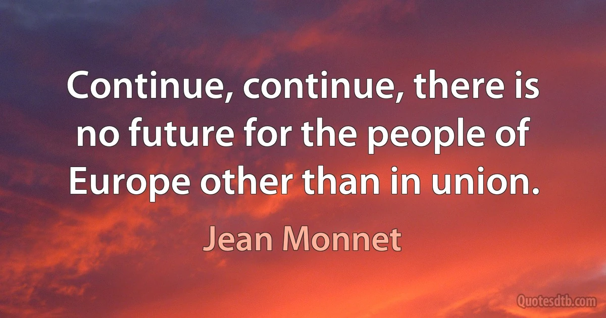 Continue, continue, there is no future for the people of Europe other than in union. (Jean Monnet)