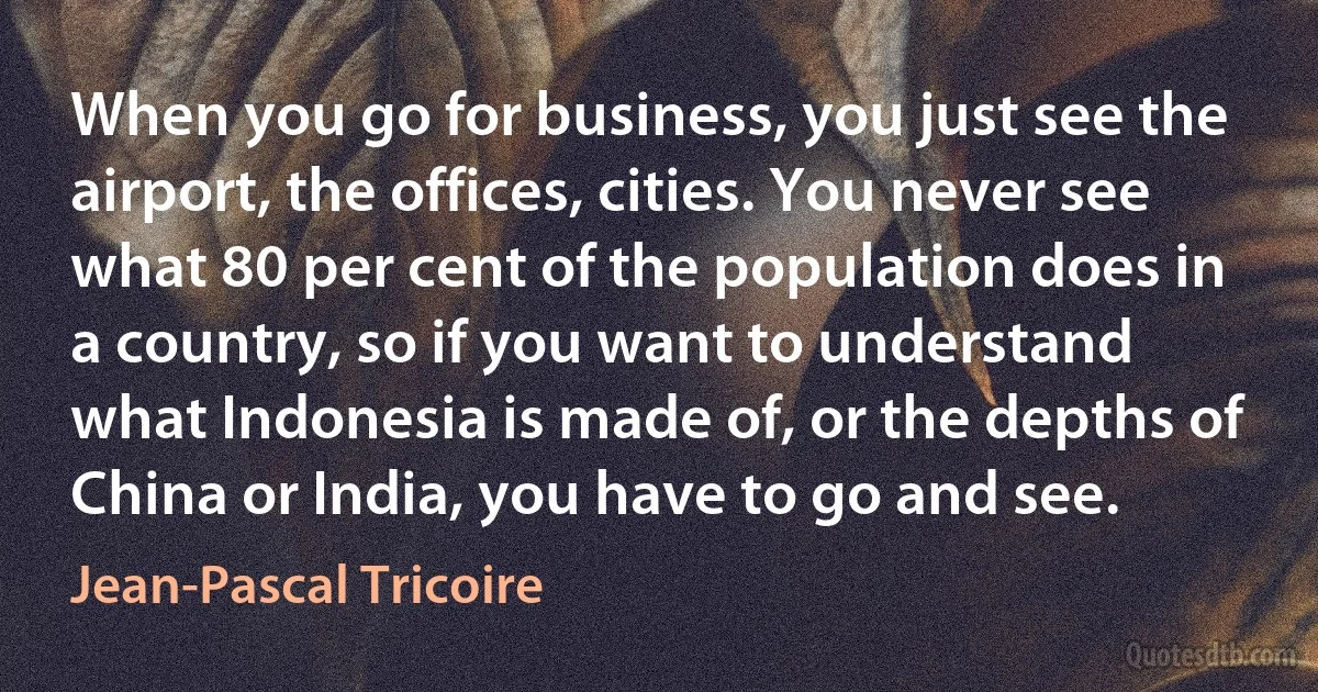 When you go for business, you just see the airport, the offices, cities. You never see what 80 per cent of the population does in a country, so if you want to understand what Indonesia is made of, or the depths of China or India, you have to go and see. (Jean-Pascal Tricoire)