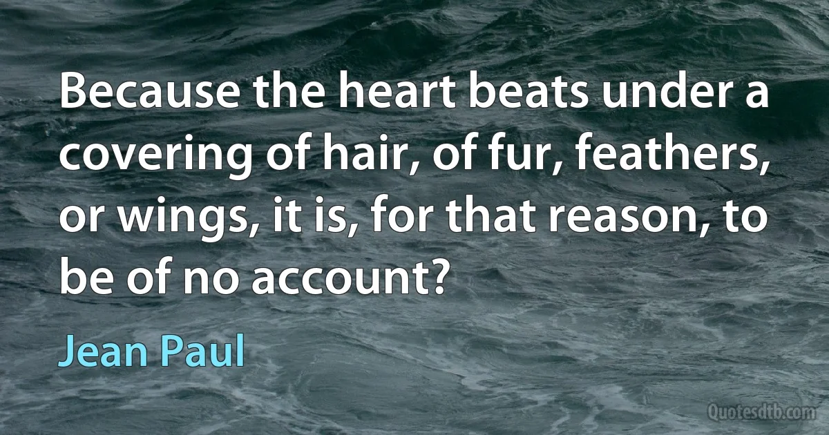 Because the heart beats under a covering of hair, of fur, feathers, or wings, it is, for that reason, to be of no account? (Jean Paul)