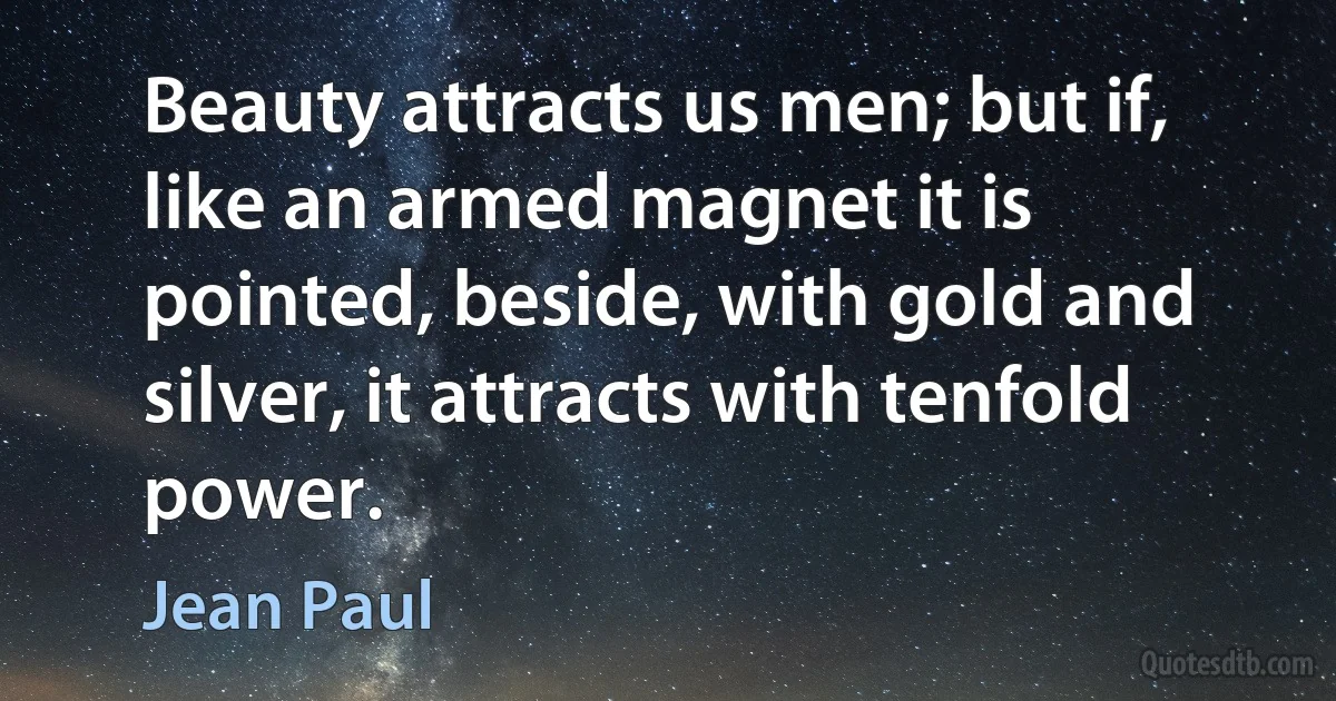 Beauty attracts us men; but if, like an armed magnet it is pointed, beside, with gold and silver, it attracts with tenfold power. (Jean Paul)