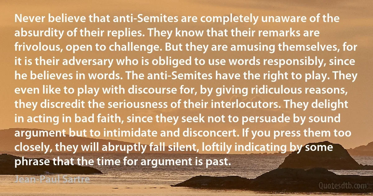 Never believe that anti-Semites are completely unaware of the absurdity of their replies. They know that their remarks are frivolous, open to challenge. But they are amusing themselves, for it is their adversary who is obliged to use words responsibly, since he believes in words. The anti-Semites have the right to play. They even like to play with discourse for, by giving ridiculous reasons, they discredit the seriousness of their interlocutors. They delight in acting in bad faith, since they seek not to persuade by sound argument but to intimidate and disconcert. If you press them too closely, they will abruptly fall silent, loftily indicating by some phrase that the time for argument is past. (Jean-Paul Sartre)