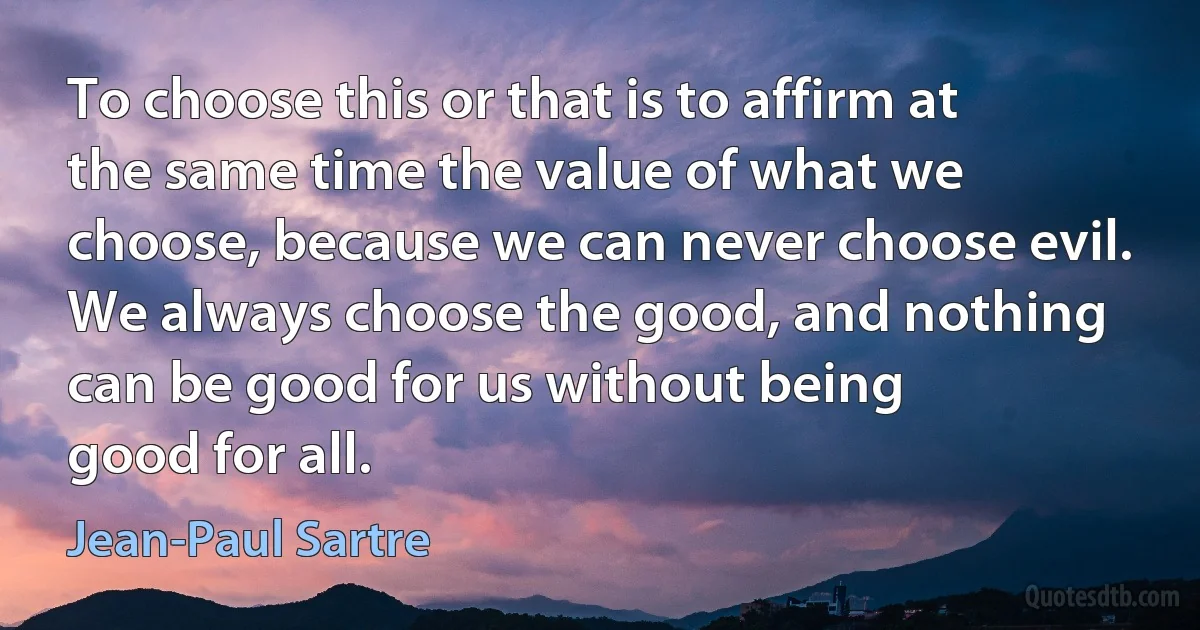 To choose this or that is to affirm at the same time the value of what we choose, because we can never choose evil. We always choose the good, and nothing can be good for us without being
good for all. (Jean-Paul Sartre)