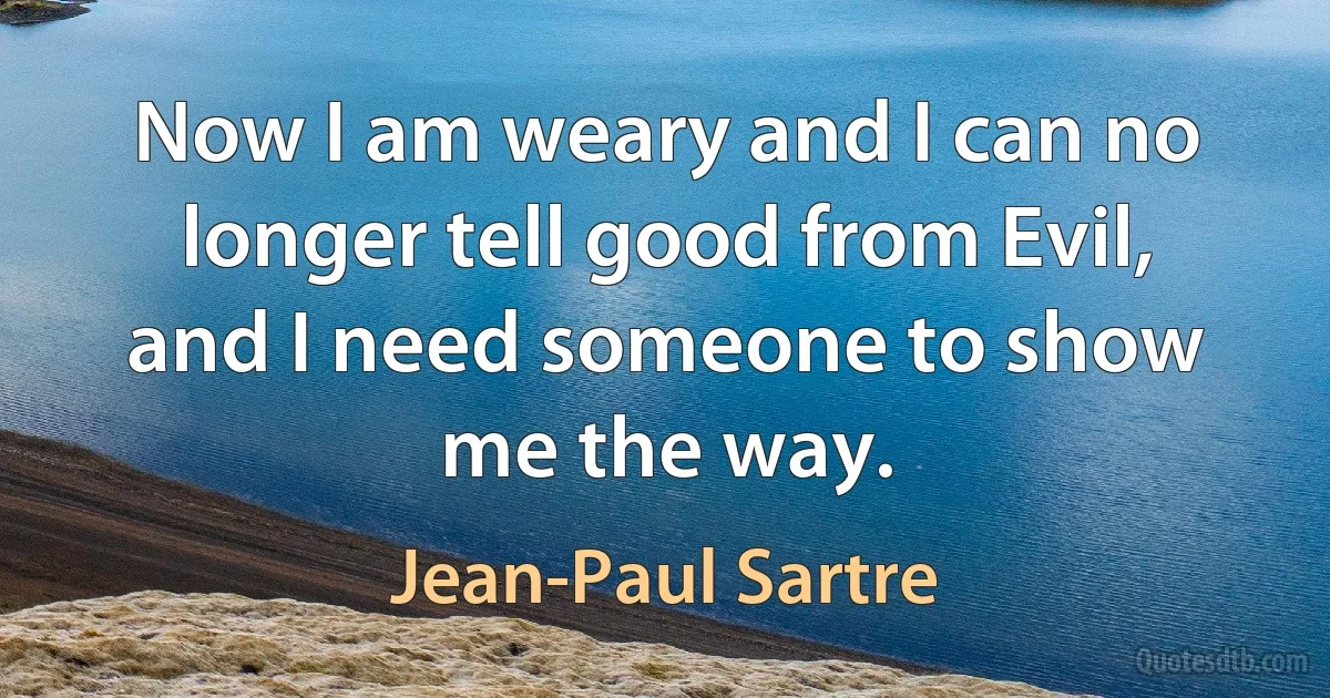 Now I am weary and I can no longer tell good from Evil, and I need someone to show me the way. (Jean-Paul Sartre)