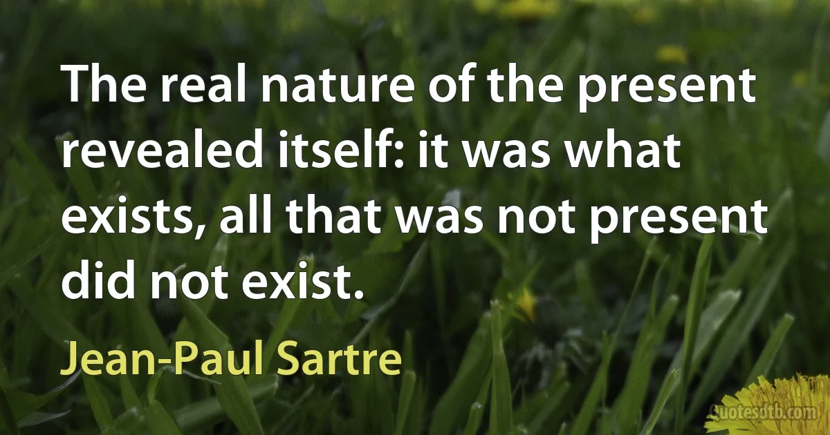 The real nature of the present revealed itself: it was what exists, all that was not present did not exist. (Jean-Paul Sartre)