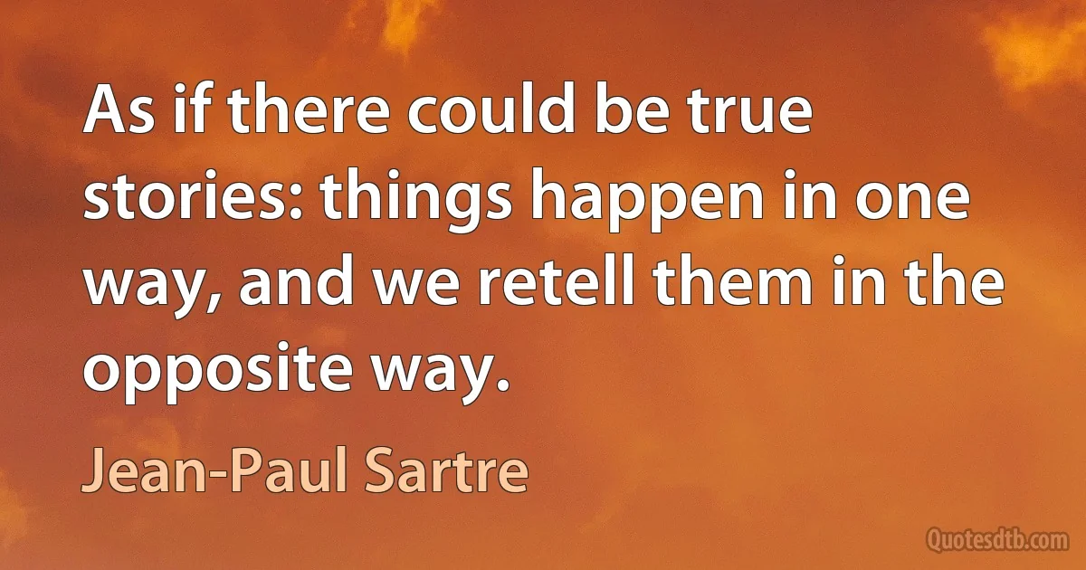 As if there could be true stories: things happen in one way, and we retell them in the opposite way. (Jean-Paul Sartre)