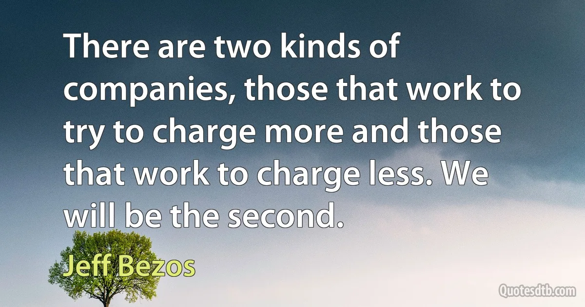 There are two kinds of companies, those that work to try to charge more and those that work to charge less. We will be the second. (Jeff Bezos)