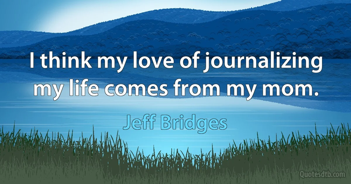 I think my love of journalizing my life comes from my mom. (Jeff Bridges)