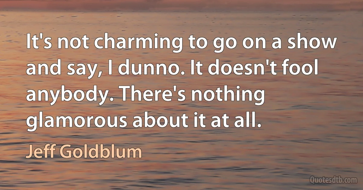 It's not charming to go on a show and say, I dunno. It doesn't fool anybody. There's nothing glamorous about it at all. (Jeff Goldblum)