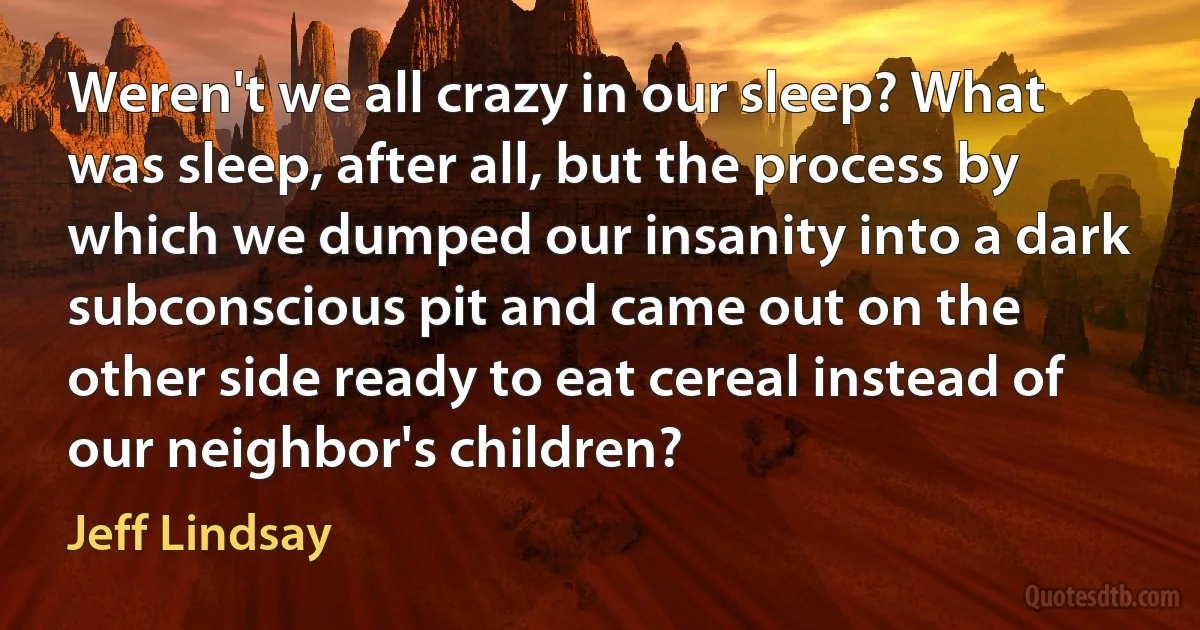 Weren't we all crazy in our sleep? What was sleep, after all, but the process by which we dumped our insanity into a dark subconscious pit and came out on the other side ready to eat cereal instead of our neighbor's children? (Jeff Lindsay)