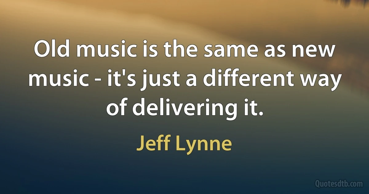 Old music is the same as new music - it's just a different way of delivering it. (Jeff Lynne)