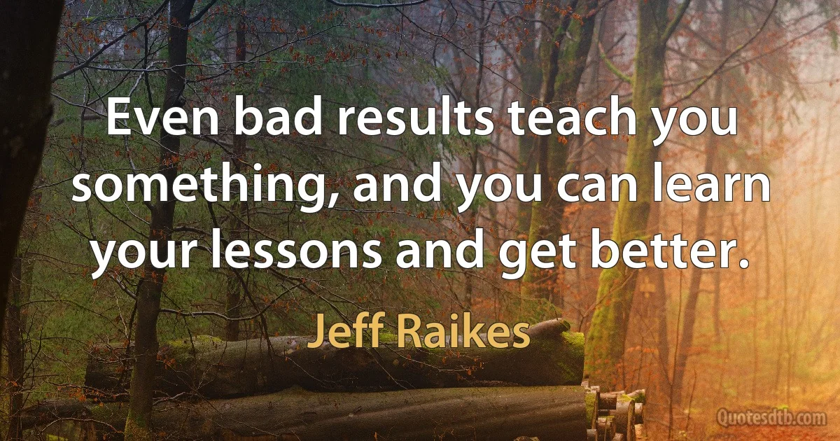 Even bad results teach you something, and you can learn your lessons and get better. (Jeff Raikes)