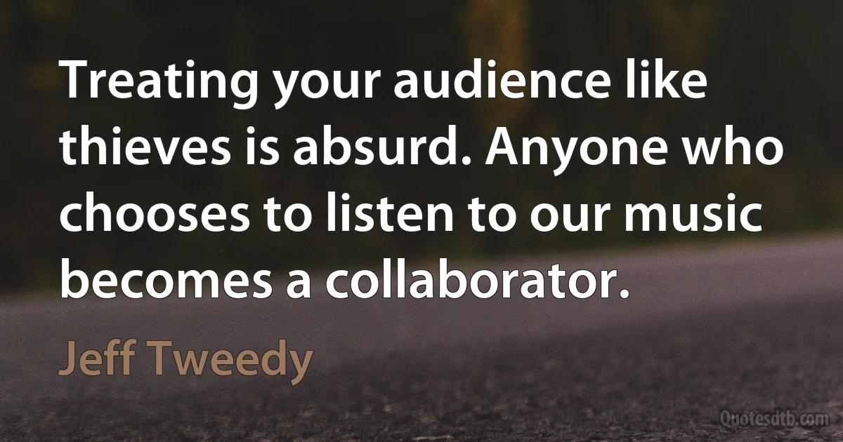 Treating your audience like thieves is absurd. Anyone who chooses to listen to our music becomes a collaborator. (Jeff Tweedy)