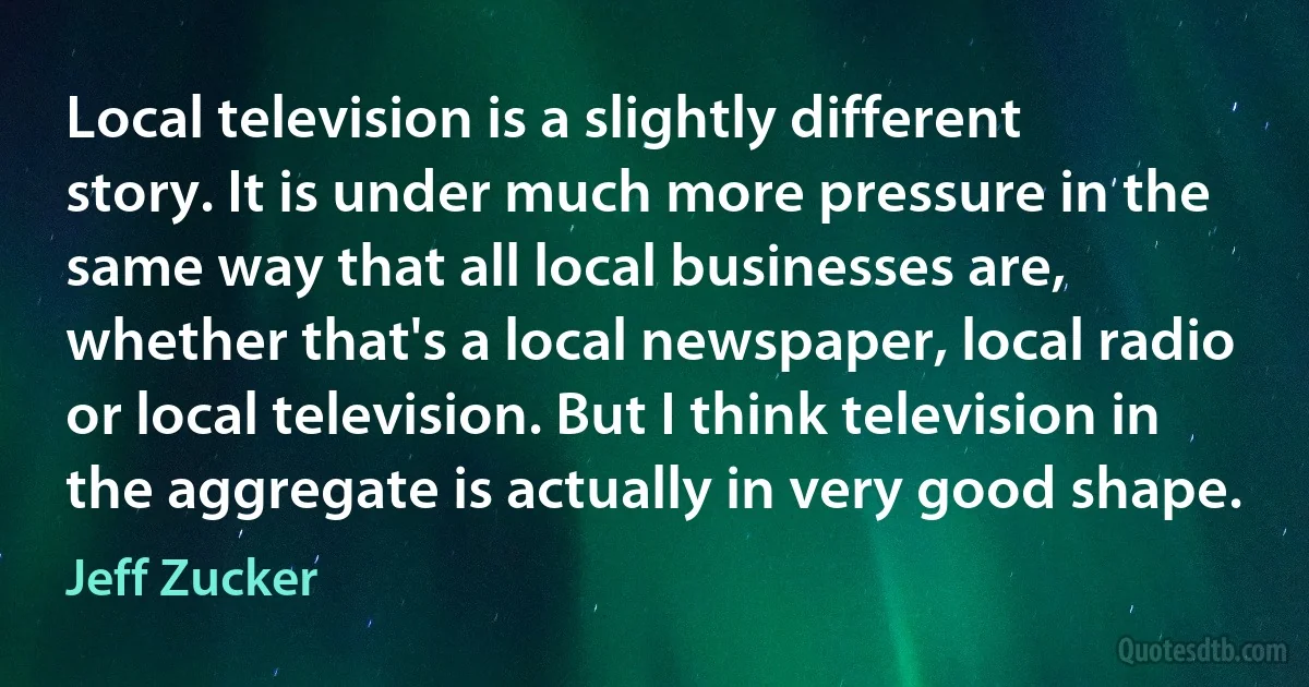 Local television is a slightly different story. It is under much more pressure in the same way that all local businesses are, whether that's a local newspaper, local radio or local television. But I think television in the aggregate is actually in very good shape. (Jeff Zucker)