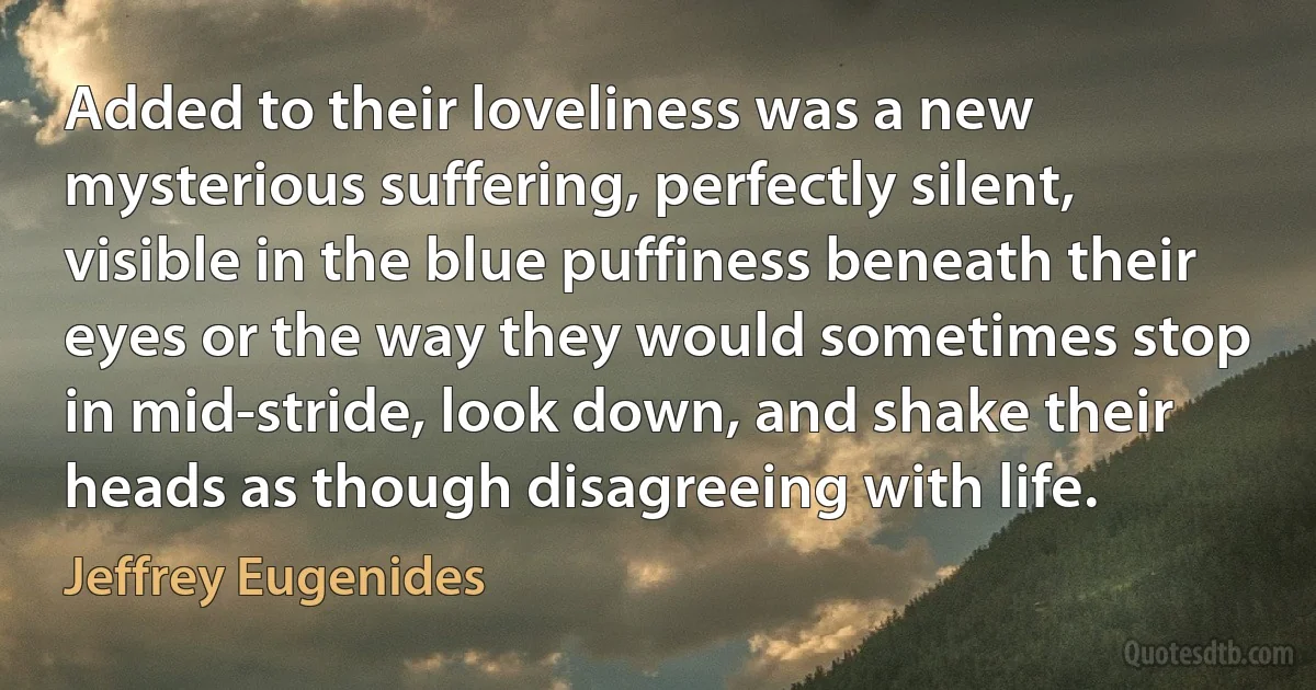 Added to their loveliness was a new mysterious suffering, perfectly silent, visible in the blue puffiness beneath their eyes or the way they would sometimes stop in mid-stride, look down, and shake their heads as though disagreeing with life. (Jeffrey Eugenides)