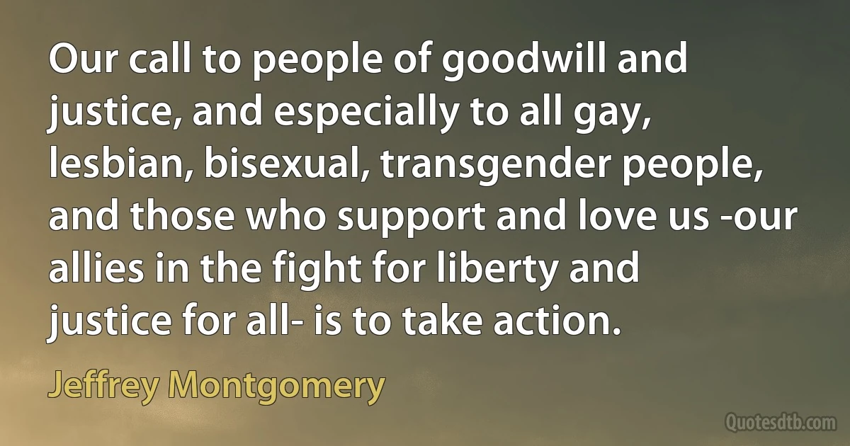 Our call to people of goodwill and justice, and especially to all gay, lesbian, bisexual, transgender people, and those who support and love us -our allies in the fight for liberty and justice for all- is to take action. (Jeffrey Montgomery)