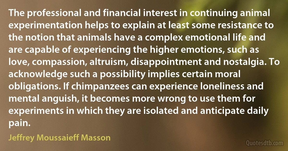 The professional and financial interest in continuing animal experimentation helps to explain at least some resistance to the notion that animals have a complex emotional life and are capable of experiencing the higher emotions, such as love, compassion, altruism, disappointment and nostalgia. To acknowledge such a possibility implies certain moral obligations. If chimpanzees can experience loneliness and mental anguish, it becomes more wrong to use them for experiments in which they are isolated and anticipate daily pain. (Jeffrey Moussaieff Masson)