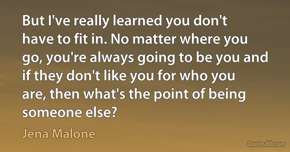 But I've really learned you don't have to fit in. No matter where you go, you're always going to be you and if they don't like you for who you are, then what's the point of being someone else? (Jena Malone)