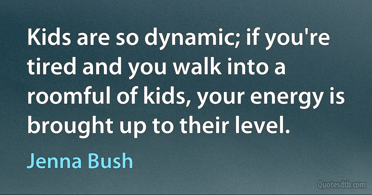 Kids are so dynamic; if you're tired and you walk into a roomful of kids, your energy is brought up to their level. (Jenna Bush)