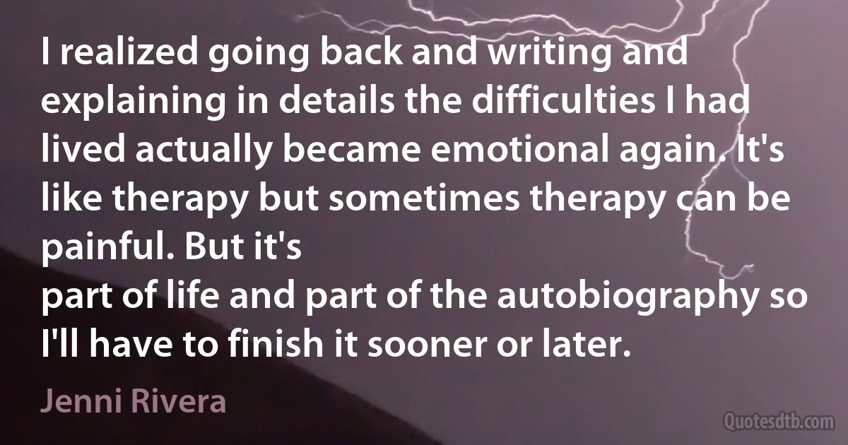 I realized going back and writing and explaining in details the difficulties I had lived actually became emotional again. It's like therapy but sometimes therapy can be painful. But it's
part of life and part of the autobiography so I'll have to finish it sooner or later. (Jenni Rivera)