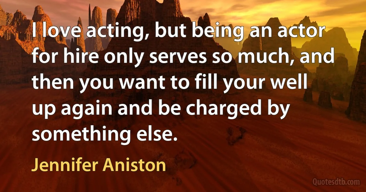 I love acting, but being an actor for hire only serves so much, and then you want to fill your well up again and be charged by something else. (Jennifer Aniston)