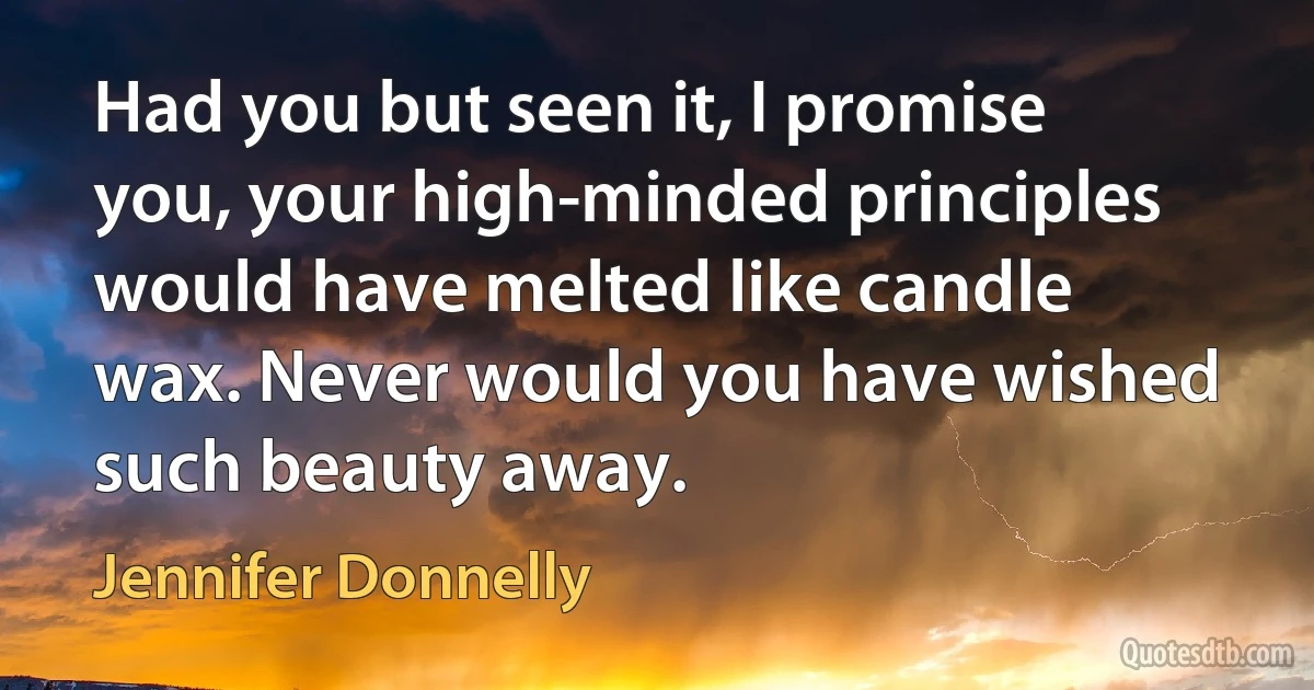 Had you but seen it, I promise you, your high-minded principles would have melted like candle wax. Never would you have wished such beauty away. (Jennifer Donnelly)