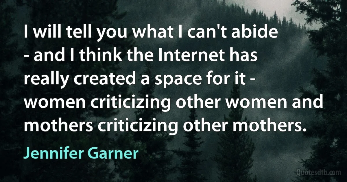 I will tell you what I can't abide - and I think the Internet has really created a space for it - women criticizing other women and mothers criticizing other mothers. (Jennifer Garner)