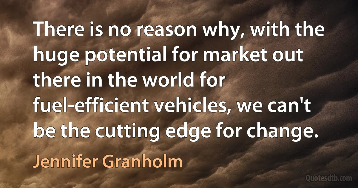 There is no reason why, with the huge potential for market out there in the world for fuel-efficient vehicles, we can't be the cutting edge for change. (Jennifer Granholm)