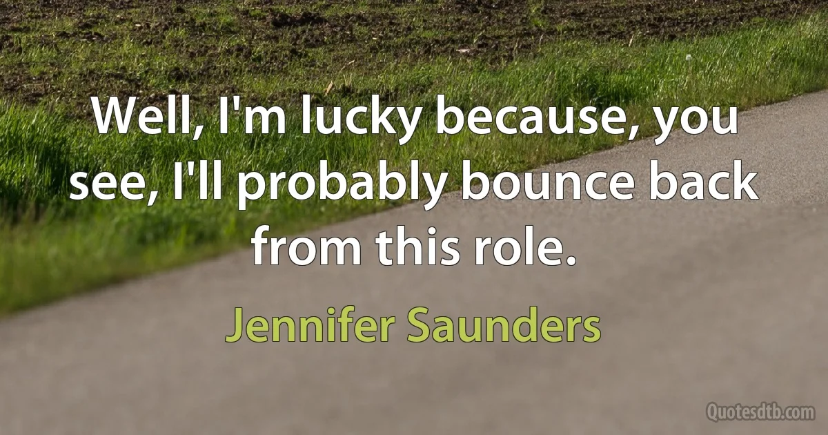 Well, I'm lucky because, you see, I'll probably bounce back from this role. (Jennifer Saunders)