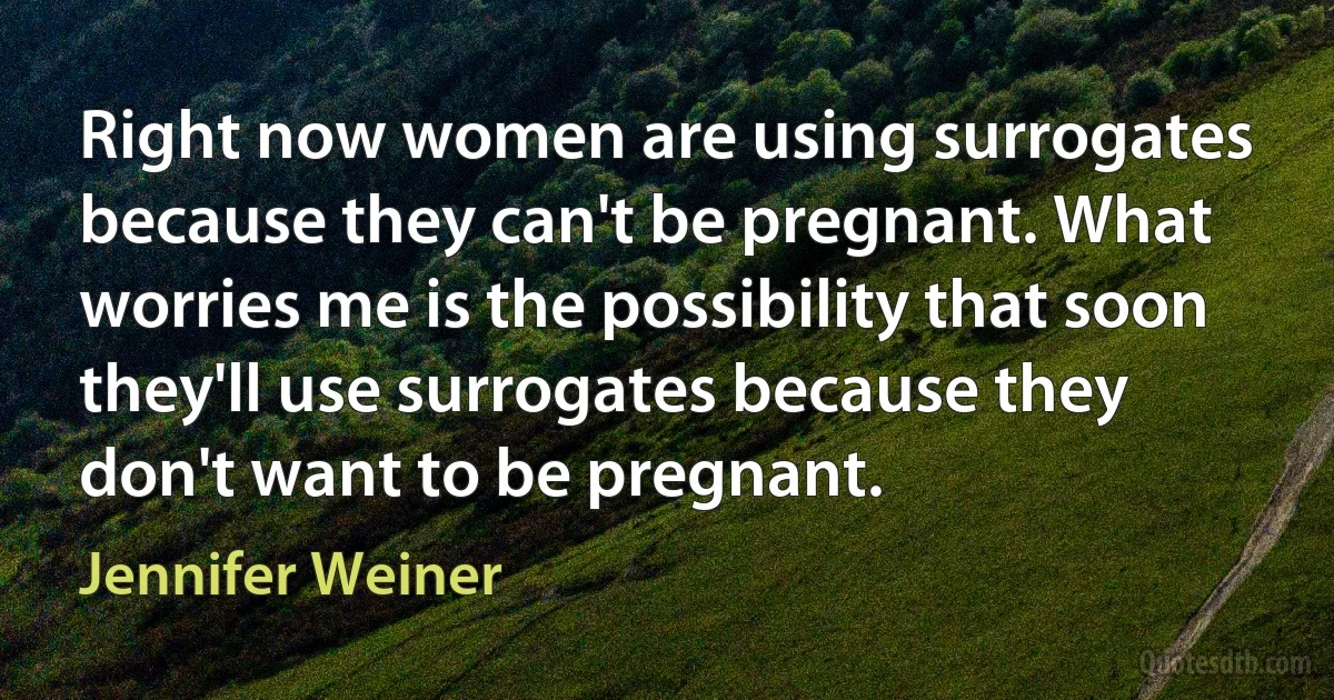 Right now women are using surrogates because they can't be pregnant. What worries me is the possibility that soon they'll use surrogates because they don't want to be pregnant. (Jennifer Weiner)