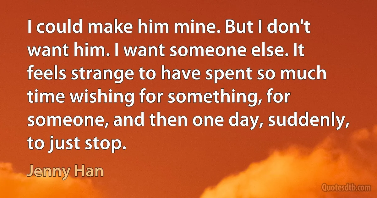 I could make him mine. But I don't want him. I want someone else. It feels strange to have spent so much time wishing for something, for someone, and then one day, suddenly, to just stop. (Jenny Han)