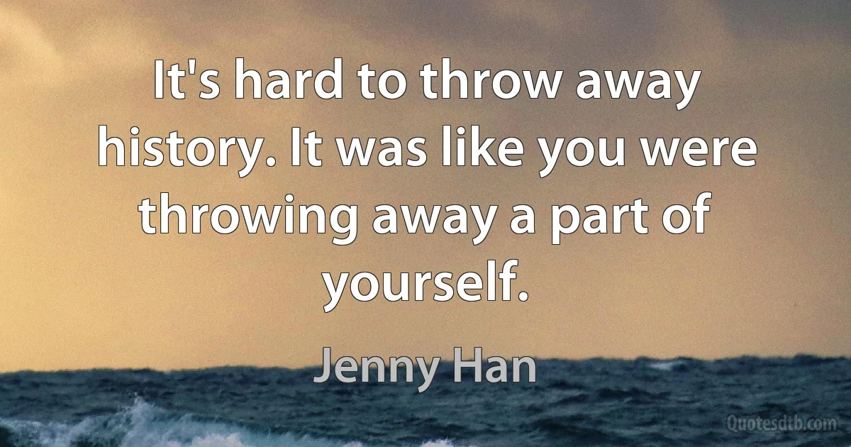 It's hard to throw away history. It was like you were throwing away a part of yourself. (Jenny Han)