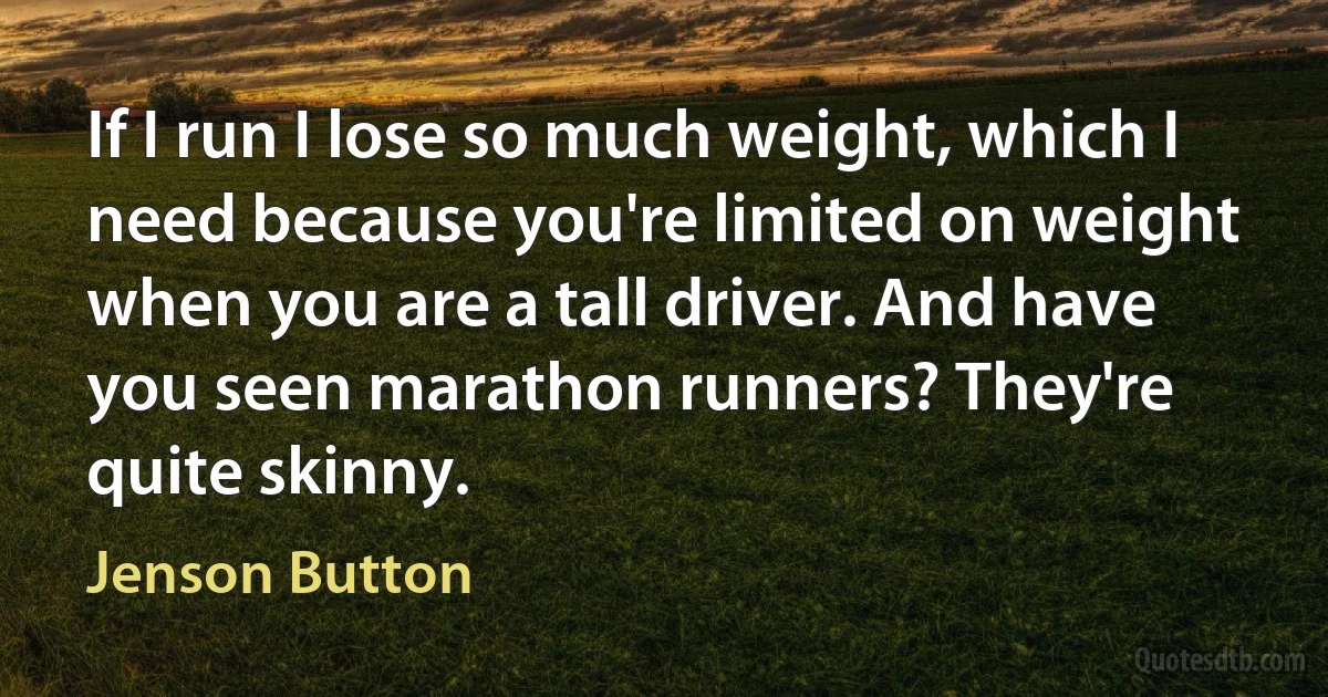 If I run I lose so much weight, which I need because you're limited on weight when you are a tall driver. And have you seen marathon runners? They're quite skinny. (Jenson Button)