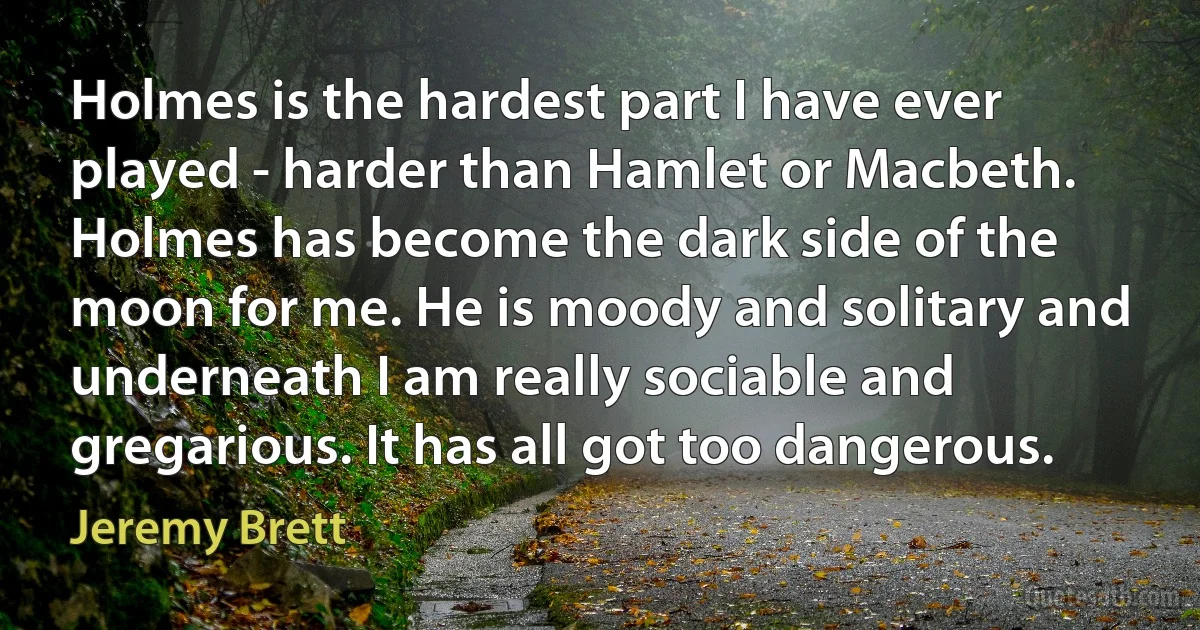 Holmes is the hardest part I have ever played - harder than Hamlet or Macbeth. Holmes has become the dark side of the moon for me. He is moody and solitary and underneath I am really sociable and gregarious. It has all got too dangerous. (Jeremy Brett)