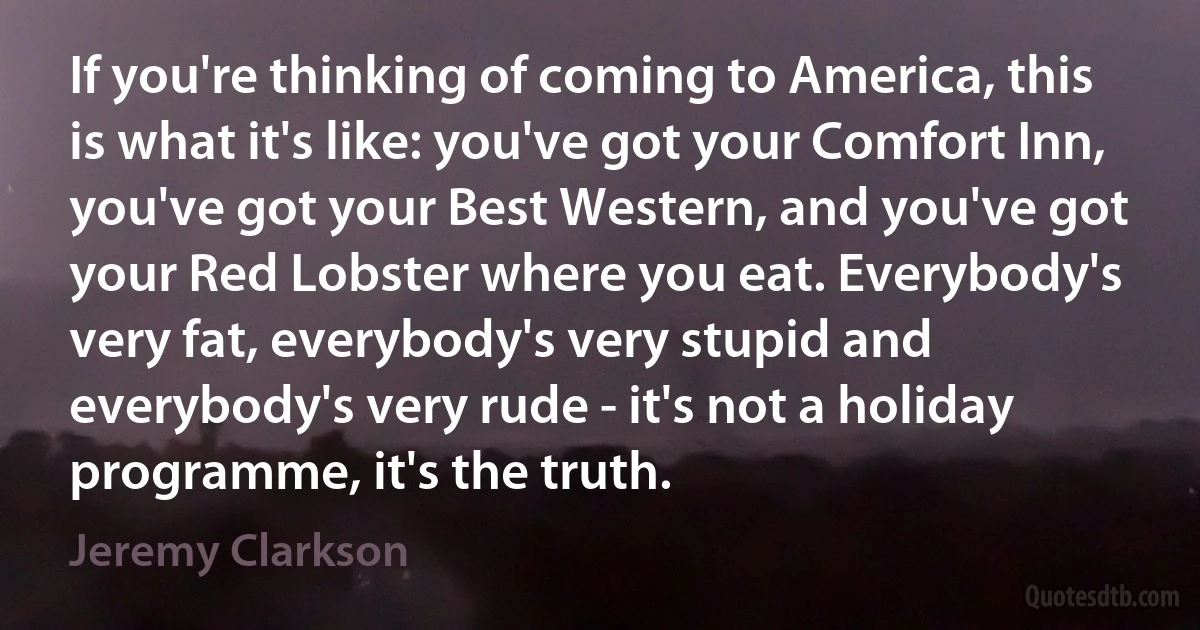 If you're thinking of coming to America, this is what it's like: you've got your Comfort Inn, you've got your Best Western, and you've got your Red Lobster where you eat. Everybody's very fat, everybody's very stupid and everybody's very rude - it's not a holiday programme, it's the truth. (Jeremy Clarkson)