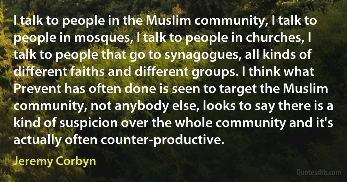 I talk to people in the Muslim community, I talk to people in mosques, I talk to people in churches, I talk to people that go to synagogues, all kinds of different faiths and different groups. I think what Prevent has often done is seen to target the Muslim community, not anybody else, looks to say there is a kind of suspicion over the whole community and it's actually often counter-productive. (Jeremy Corbyn)