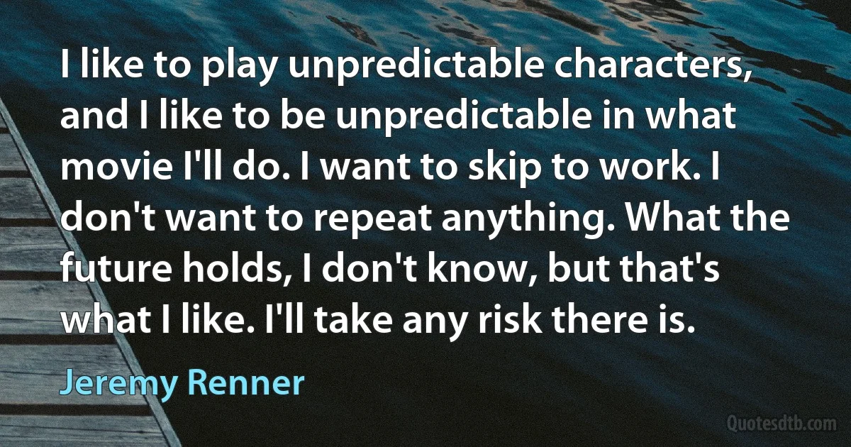 I like to play unpredictable characters, and I like to be unpredictable in what movie I'll do. I want to skip to work. I don't want to repeat anything. What the future holds, I don't know, but that's what I like. I'll take any risk there is. (Jeremy Renner)