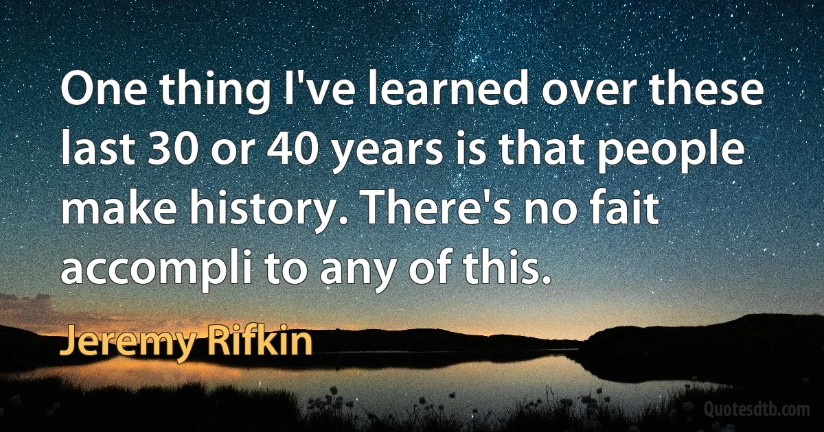 One thing I've learned over these last 30 or 40 years is that people make history. There's no fait accompli to any of this. (Jeremy Rifkin)