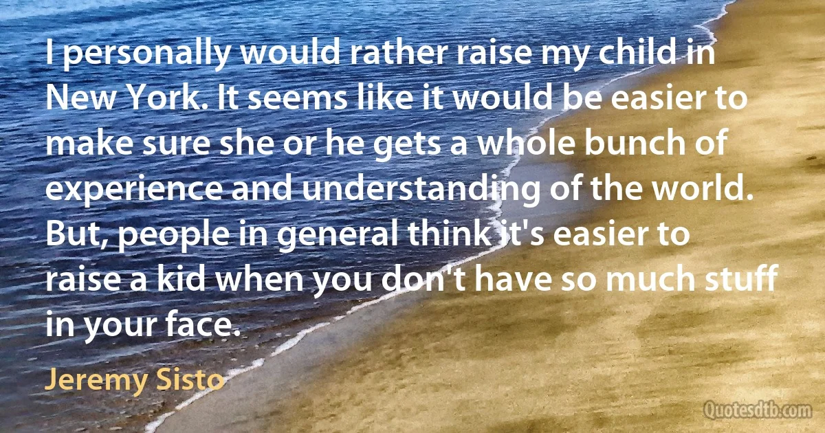 I personally would rather raise my child in New York. It seems like it would be easier to make sure she or he gets a whole bunch of experience and understanding of the world. But, people in general think it's easier to raise a kid when you don't have so much stuff in your face. (Jeremy Sisto)