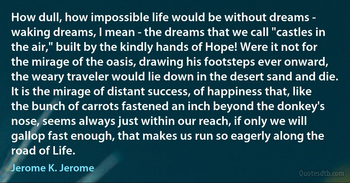 How dull, how impossible life would be without dreams - waking dreams, I mean - the dreams that we call "castles in the air," built by the kindly hands of Hope! Were it not for the mirage of the oasis, drawing his footsteps ever onward, the weary traveler would lie down in the desert sand and die. It is the mirage of distant success, of happiness that, like the bunch of carrots fastened an inch beyond the donkey's nose, seems always just within our reach, if only we will gallop fast enough, that makes us run so eagerly along the road of Life. (Jerome K. Jerome)