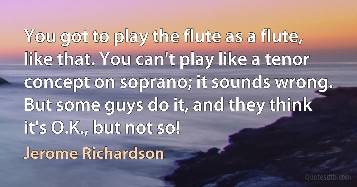 You got to play the flute as a flute, like that. You can't play like a tenor concept on soprano; it sounds wrong. But some guys do it, and they think it's O.K., but not so! (Jerome Richardson)